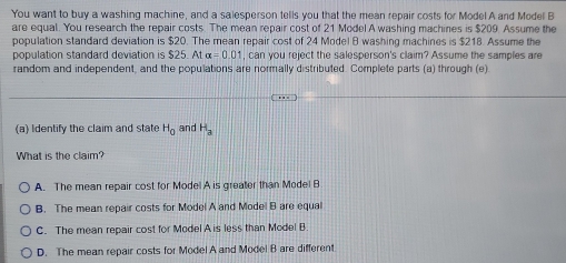 You want to buy a washing machine, and a salesperson tells you that the mean repair costs for Model A and Model B
are equal. You research the repair costs. The mean repair cost of 21 Model A washing machines is $209. Assume the
population standard deviation is $20. The mean repair cost of 24 Model B washing machines is $218. Assume the
population standard deviation is $25. At alpha =0.01 , can you reject the salesperson's claim? Assume the samples are
random and independent, and the populations are normally distributed. Complete parts (a) through (e)
(a) Identify the claim and state H_0 and H_a
What is the claim?
A. The mean repair cost for Model A is greater than Model B
B. The mean repair costs for Model A and Model B are equal
C. The mean repair cost for Model A is less than Model B
D. The mean repair costs for Model A and Model B are different