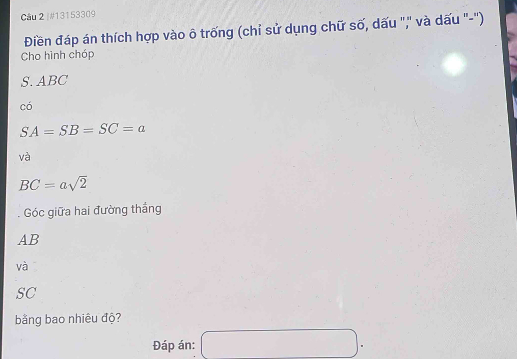 #13153309 
Điền đáp án thích hợp vào ô trống (chỉ sử dụng chữ số, dấu "," và dấu "-") 
Cho hình chóp 
S. ABC
có
SA=SB=SC=a
và
BC=asqrt(2)
Góc giữa hai đường thắng
AB
và 
SC 
bằng bao nhiêu độ? 
Đáp án: □