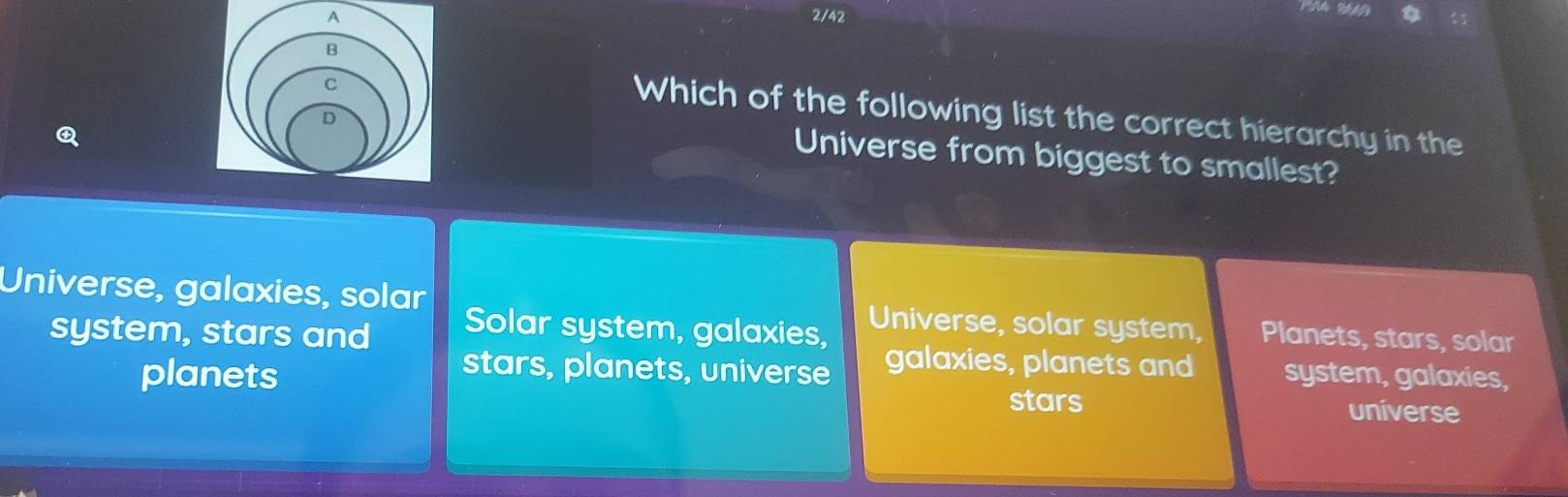 2/42
Which of the following list the correct hierarchy in the
Universe from biggest to smallest?
Universe, galaxies, solar Universe, solar system, Planets, stars, solar
system, stars and Solar system, galaxies, galaxies, planets and system, galaxies,
stars, planets, universe
planets stars universe