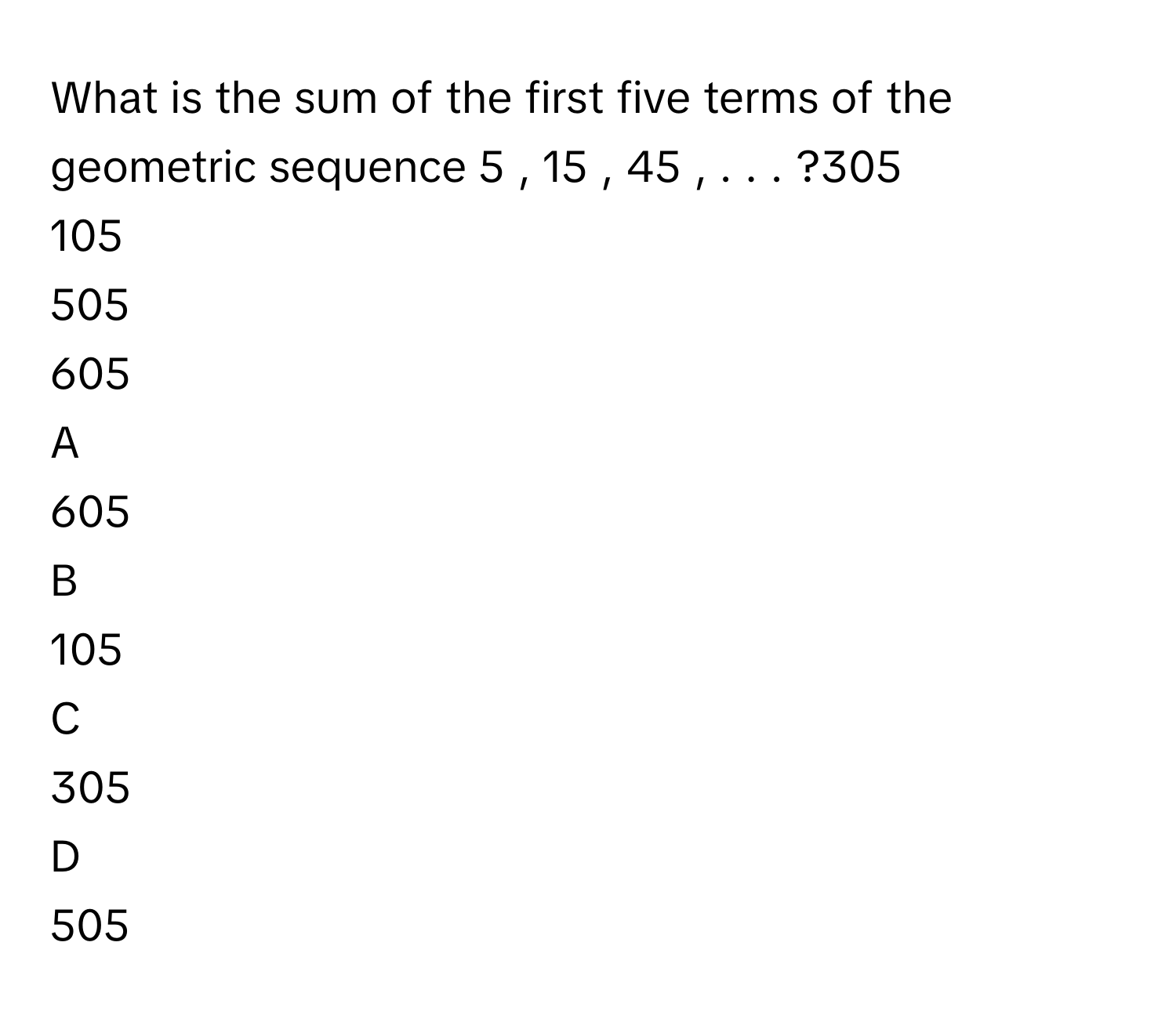 What is the sum of the first five terms of the geometric sequence 5  ,  15  ,  45  ,  .  .  .     ?305     
105     
505     
605     

A  
605      


B  
105      


C  
305      


D  
505