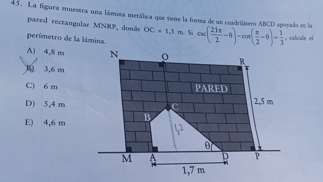 La figura muestra una lámina metálica que tiene la forma de un cuadrilátero ABCD apoyado en la
pared rectangular MNRP, donde OC=1,3m. Si csc ( 21π /2 -θ )-cot ( π /2 -θ )= 1/3  , calcule el
perímetro de la lámina.
A) 4,8 m
B) 3,6 m
C) 6 m
D) 5,4 m
E) 4,6 m