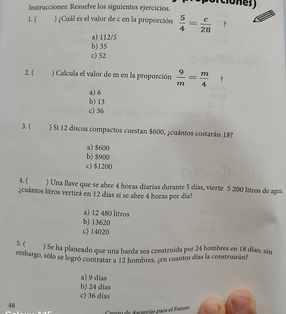 (ciones)
Instrucciones: Resuelve los siguientes ejercicios.
1. ( ) ¿Cuál es el valor de c en la proporción  5/4 = c/28  ?
a) 112/5
b) 35
c) 52
2. ( ) Calcula el valor de m en la proporción  9/m = m/4  ?
a) 6
b) 13
c) 36
3. ( ) Si 12 discos compactos cuestan $600, ¿cuántos costarán 18?
a) $600
b) $900
c) $1200
4. ( ) Una llave que se abre 4 horas diarias durante 5 días, vierte 5 200 litros de agua,
¿cuántos litros vertirá en 12 días si se abre 4 horas por día?
a) 12 480 litros
b) 13620
c) 14020
5. ( ) Se ha planeado que una barda sea construida por 24 hombres en 18 días; sin
embargo, sólo se logró contratar a 12 hombres, ¿en cuantos días la construirán?
a) 9 días
b) 24 días
c) 36 días
48
Cantro de Asesorías para el Futuro