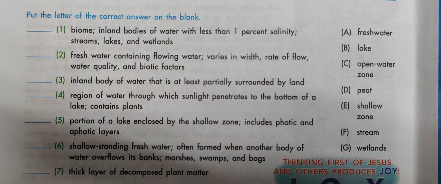 Put the letter of the correct answer on the blank.
_(1) biome; inland bodies of water with less than 1 percent salinity; (A) freshwater
streams, lakes, and wetlands
(B) lake
_(2) fresh water containing flowing water; varies in width, rate of flow,
water quality, and biotic factors
(C) open-water
zone
_(3) inland body of water that is at least partially surrounded by land
_(4) region of water through which sunlight penetrates to the bottom of a
(D) peat
lake; contains plants (E) shallow
_(5) portion of a lake enclosed by the shallow zone; includes photic and
zone
aphotic layers (F) stream
_(6) shallow-standing fresh water; often formed when another body of (G) wetlands
water overflows its banks; marshes, swamps, and bogs THINKING FIRST OF JESUS
_(7) thick layer of decomposed plant matter AND OTHERS PRODUCES JOY!