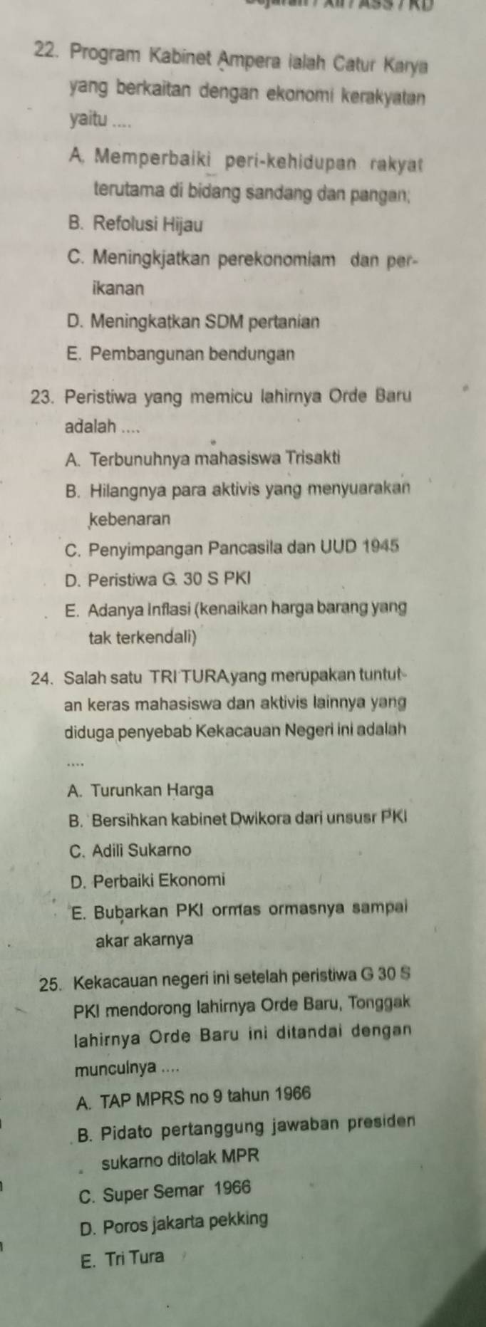 Program Kabinet Ampera ialah Catur Karya
yang berkaitan dengan ekonomi kerakyatan 
yaitu ....
A. Memperbaiki peri-kehidupan rakyat
terutama di bidang sandang dan pangan;
B. Refolusi Hijau
C. Meningkjatkan perekonomiam dan per-
ikanan
D. Meningkatkan SDM pertanian
E. Pembangunan bendungan
23. Peristiwa yang memicu lahirnya Orde Baru
adalah ....
A. Terbunuhnya mahasiswa Trisakti
B. Hilangnya para aktivis yang menyuarakan
kebenaran
C. Penyimpangan Pancasila dan UUD 1945
D. Peristiwa G. 30 S PKI
E. Adanya Inflasi (kenaikan harga barang yang
tak terkendali)
24. Salah satu TRI TURAyang merupakan tuntut
an keras mahasiswa dan aktivis lainnya yang
diduga penyebab Kekacauan Negeri ini adalah
A. Turunkan Harga
B. Bersihkan kabinet Dwikora dari unsusr PKI
C. Adili Sukarno
D. Perbaiki Ekonomi
E. Bubarkan PKI ormas ormasnya sampai
akar akarnya
25. Kekacauan negeri ini setelah peristiwa G 30 S
PKI mendorong lahirnya Orde Baru, Tonggak
lahirnya Orde Baru ini ditandai dengan
munculnya ....
A. TAP MPRS no 9 tahun 1966
B. Pidato pertanggung jawaban presiden
sukarno ditolak MPR
C. Super Semar 1966
D. Poros jakarta pekking
E. Tri Tura