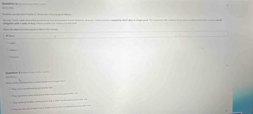Queation Aulole Chove troim 2 pom)
(04 0 1 MC
Read the excert from Franklin D. Roosevelt's First Inaugural Address.
le we imow weas and wiing to submit our lives and property to such disopine, because it makes possible a leadership which aims at a larger good. The I propose to offer pledping that the larger purposes will bind upon us all as a weacred
obligation with a unity of duty h therto evoired only in tme of armed shife
Select the best thetorical appeal evident in this excerpt
a
Lego
∴ Pahios
* Carenos
p
Question Sautaa Chués vorn 2 pantic
(05 05 LC)
Which o the characturatics is not indicative of a tragic hero?
They had a bearbreaking personallly ball .
They ignoved on were uhaware of thair hearbreaking personalty balt
They suffered temblie consequences due to their heartreaking personalty trait.
They fiue the reat of their lives in shame due to their heartbreaking personalty frat
