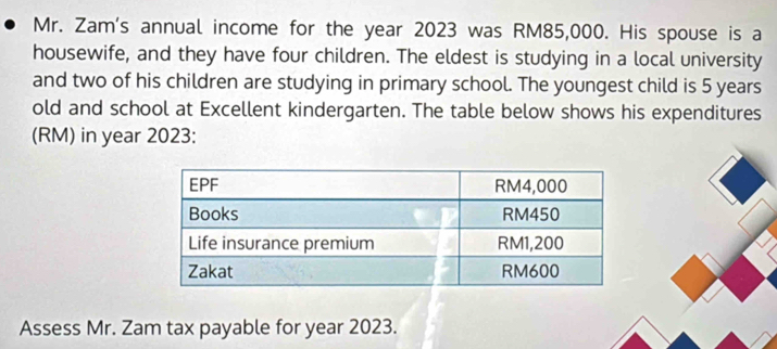 Mr. Zam's annual income for the year 2023 was RM85,000. His spouse is a 
housewife, and they have four children. The eldest is studying in a local university 
and two of his children are studying in primary school. The youngest child is 5 years
old and school at Excellent kindergarten. The table below shows his expenditures 
(RM) in year 2023 : 
Assess Mr. Zam tax payable for year 2023.