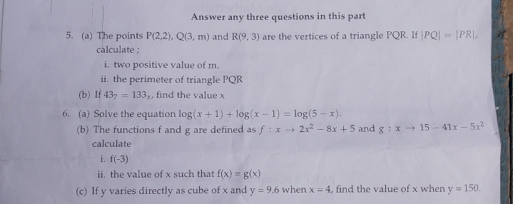 Answer any three questions in this part 
5. (a) The points P(2,2), Q(3,m) and R(9,3) are the vertices of a triangle PQR. If |PQ|=|PR|, 
calculate ; 
i. two positive value of m. 
ii. the perimeter of triangle PQR
(b) If 43_7=133_x , find the value x
6. (a) Solve the equation log (x+1)+log (x-1)=log (5-x). 
(b) The functions f and g are defined as f:xto 2x^2-8x+5 and g:xto 15-41x-5x^2
calculate 
i. f(-3)
ii. the value of x such that f(x)=g(x)
(c) If y varies directly as cube of x and y=9.6 when x=4 , find the value of x when y=150.