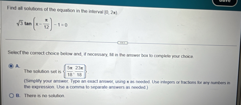 gare
Find all solutions of the equation in the interval [0,2π ).
sqrt(3)tan (x- π /12 )-1=0
Select the correct choice below and, if necessary, fill in the answer box to complete your choice.
A.
The solution set is   5π /18 , 23π /18 
(Simplify your answer. Type an exact answer, using x as needed. Use integers or fractions for any numbers in
the expression. Use a comma to separate answers as needed.)
B. There is no solution.