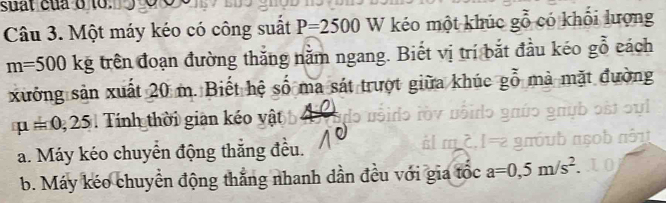 suat của o to.
Câu 3. Một máy kéo có công suất P=2500W kéo một khúc gỗ có khối lượng
m=500kg trên đoạn đường thắng nằm ngang. Biết vị trí bắt đầu kéo gỗ cách
xưởng sản xuất 20 m. Biết hệ số ma sát trượt giữa khúc gỗ mà mặt đường
mu =0,25 Tính thời gian kéo vật
a. Máy kéo chuyển động thăng đều.
.1 am
b. Máy kéo chuyển động thắng nhanh dần đều với gia tộc a=0,5m/s^2.