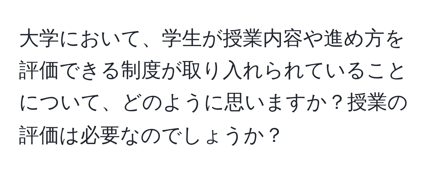 大学において、学生が授業内容や進め方を評価できる制度が取り入れられていることについて、どのように思いますか？授業の評価は必要なのでしょうか？