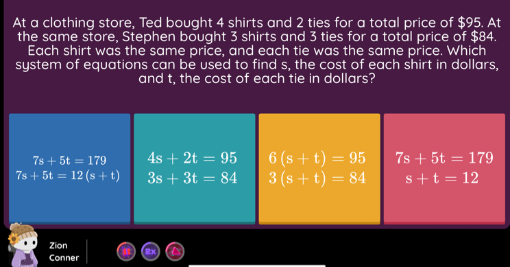 At a clothing store, Ted bought 4 shirts and 2 ties for a total price of $95. At
the same store, Stephen bought 3 shirts and 3 ties for a total price of $84.
Each shirt was the same price, and each tie was the same price. Which
system of equations can be used to find s, the cost of each shirt in dollars,
and t, the cost of each tie in dollars?
Zion
Conner
_