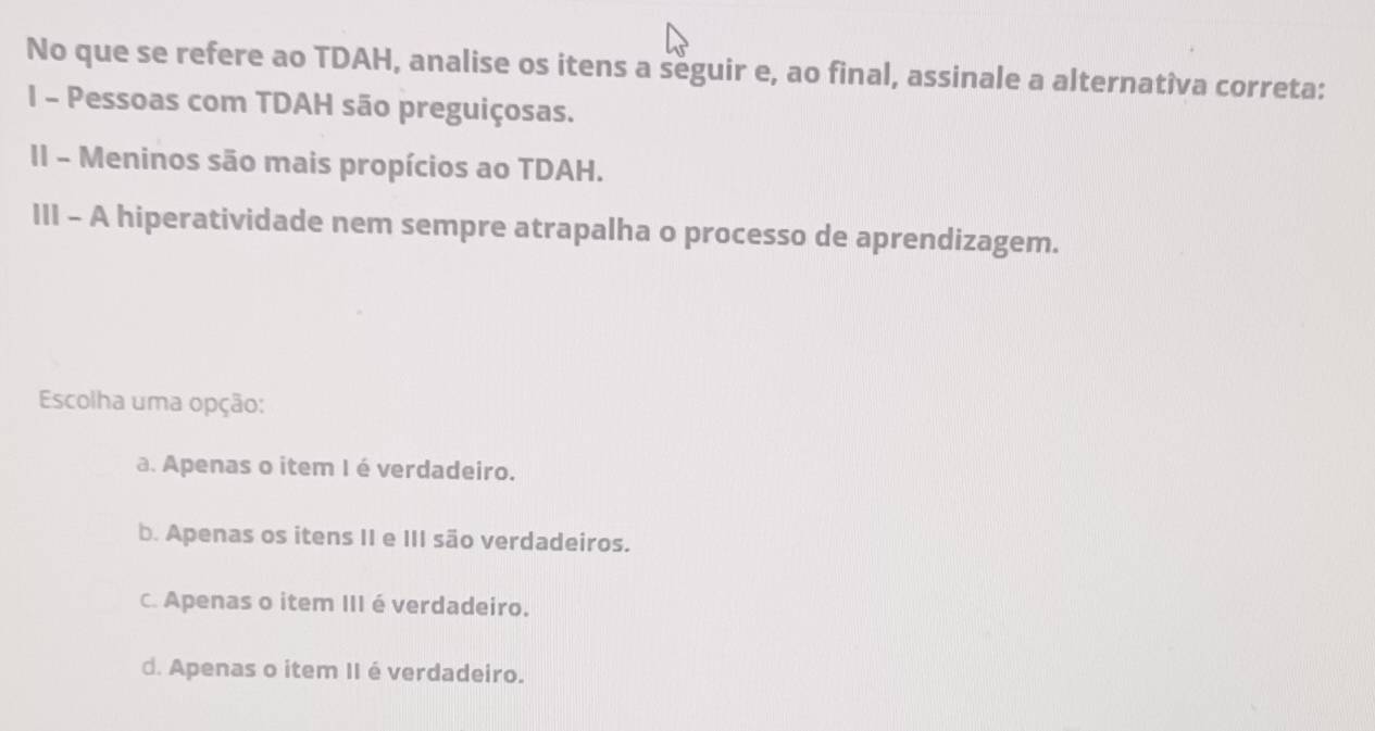 No que se refere ao TDAH, analise os itens a seguir e, ao final, assinale a alternatîva correta:
I - Pessoas com TDAH são preguiçosas.
II - Meninos são mais propícios ao TDAH.
III - A hiperatividade nem sempre atrapalha o processo de aprendizagem.
Escolha uma opção:
a. Apenas o item I é verdadeiro.
b. Apenas os itens II e III são verdadeiros.
c. Apenas o item III é verdadeiro.
d. Apenas o item II é verdadeiro.