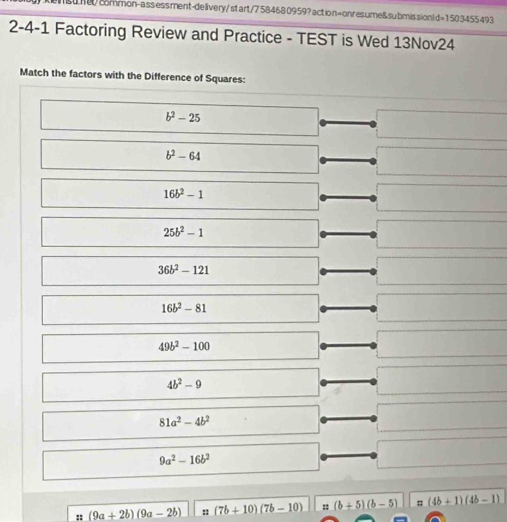 msun0common-assess.ment-delivery/start/7584680959?action=onresume&submission! d=1503455493
2-4-1 Factoring Review and Practice - TEST is Wed 13Nov24
Match the factors with the Difference of Squares:
b^2-25
b^2-64
16b^2-1
25b^2-1
36b^2-121
16b^2-81
49b^2-100
4b^2-9
81a^2-4b^2
9a^2-16b^2
:: (9a+2b)(9a-2b) :: (7b+10)(7b-10) :: (b+5)(b-5) = (4b+1)(4b-1)