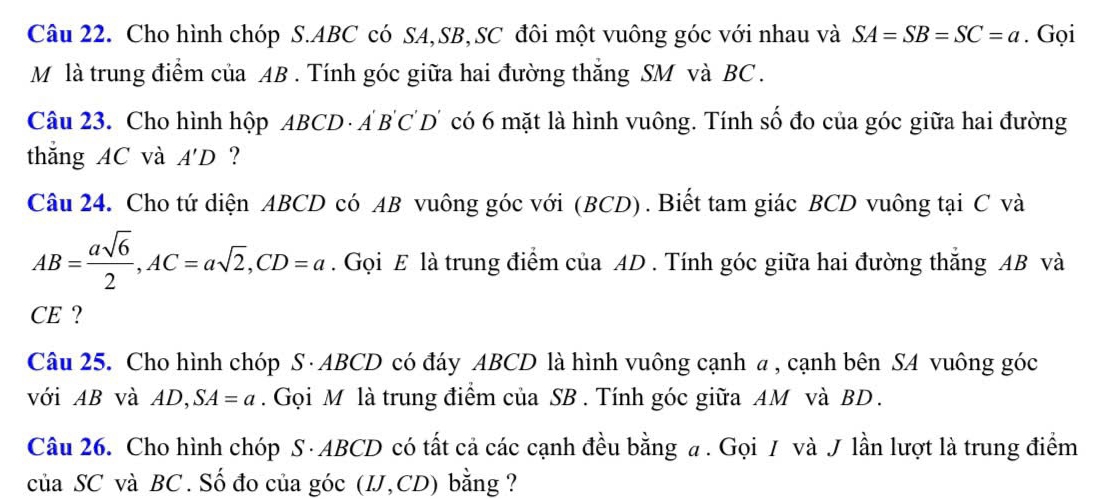 Cho hình chóp S. ABC có SA, SB,SC đôi một vuông góc với nhau và SA=SB=SC=a. Gọi 
M là trung điểm của AB. Tính góc giữa hai đường thắng SM và BC. 
Câu 23. Cho hình hộp ABCD · AB'C' D' có 6 mặt là hình vuông. Tính số đo của góc giữa hai đường 
thắng AC và A'D ? 
Câu 24. Cho tứ diện ABCD có AB vuông góc với (BCD) . Biết tam giác BCD vuông tại C và
AB= asqrt(6)/2 , AC=asqrt(2), CD=a. Gọi E là trung điểm của AD. Tính góc giữa hai đường thắng AB và 
CE ? 
Câu 25. Cho hình chóp S · ABCD có đáy ABCD là hình vuông cạnh a , cạnh bên SA vuông góc 
với AB và AD, SA=a. Gọi M là trung điểm của SB. Tính góc giữa AM và BD. 
Câu 26. Cho hình chóp S · ABCD có tất cả các cạnh đều bằng a. Gọi / và J lần lượt là trung điểm 
của SC và BC. Số đo của góc (IJ, CD) bằng ?