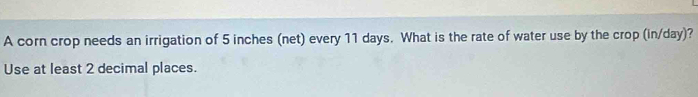 A corn crop needs an irrigation of 5 inches (net) every 11 days. What is the rate of water use by the crop (in/day)? 
Use at least 2 decimal places.