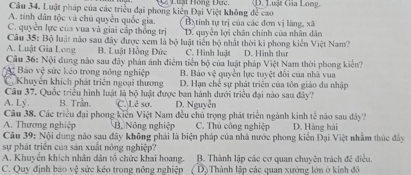 Luật Hồng Đức. D. Luật Gia Long.
Câu 34. Luật pháp của các triều đại phong kiến Đại Việt không đề cao
A. tính dân tộc và chủ quyền quốc gia. Bị tính tự trị của các đơn vị làng, xã
C. quyền lực của vua và giai cấp thống trị D. quyền lợi chân chính của nhân dân
Câu 35: Bộ luật nào sau đây được xem là bộ luật tiến bộ nhất thời kì phong kiến Việt Nam?
A. Luật Gia Long B. Luật Hồng Đức C. Hình luật D. Hình thư
Câu 36: Nội dung nào sau đây phản ánh điểm tiến bộ của luật pháp Việt Nam thời phong kiến?
A. Bảo vệ sức kéo trong nông nghiệp B. Bảo vệ quyền lực tuyệt đối của nhà vua
C. Khuyến khích phát triển ngoại thương D. Hạn chế sự phát triển của tôn giáo du nhập
Câu 37. Quốc triều hình luật là bộ luật được ban hành dưới triều đại nào sau đây?
A. Lý. B. Trần. C. Lê sơ. D. Nguyễn
Câu 38. Các triều đại phong kiến Việt Nam đều chú trọng phát triển ngành kinh tế nào sau đây?
A. Thương nghiệp B Nông nghiệp C. Thủ công nghiệp D. Hàng hải
Câu 39: Nội dung nào sau đây không phải là biện pháp của nhà nước phong kiến Đại Việt nhằm thúc đây
sự phát triển của sản xuất nông nghiệp?
A. Khuyển khích nhân dân tổ chức khai hoang.  B. Thành lập các cơ quan chuyên trách đê điều.
C. Quy định bảo vệ sức kéo trong nông nghiệp D) Thành lập các quan xưởng lớn ở kinh đô