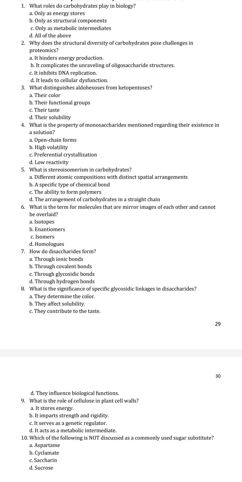 What roles do carbohydrates play in biology?
a. Only as energy stores
b. Only as structural components
c. Only as metabolic intermediates
d. All of the above
2. Why does the structural diversity of carbohydrates pose challenges in
proteomics?
a. It hinders energy production.
b. It complicates the unraveling of oligosaccharide structures.
c. It inhibits DNA replication.
d. It leads to cellular dysfunction.
3. What distinguishes aldohexoses from ketopentoses?
a. Their color
b. Their functional groups
c. Their taste
d. Their solubility
4. What is the property of monosaccharides mentioned regarding their existence in
a solution?
a. Open-chain forms
b. High volatility
c. Preferential crystallization
d. Low reactivity
5. What is stereoisomerism in carbohydrates?
a. Different atomic compositions with distinct spatial arrangements
b. A specific type of chemical bond
c. The ability to form polymers
d. The arrangement of carbohydrates in a straight chain
6. What is the term for molecules that are mirror images of each other and cannot
be overlaid?
a. Isotopes
b. Enantiomers
c. Isomers
d. Homologues
7. How do disaccharides form?
a. Through ionic bonds
b. Through covalent bonds
c. Through glycosidic bonds
d. Through hydrogen bonds
8. What is the significance of specific glycosidic linkages in disaccharides?
a. They determine the color.
b. They affect solubility.
c. They contribute to the taste.
29
30
d. They influence biological functions.
9. What is the role of cellulose in plant cell walls?
a. It stores energy.
b. It imparts strength and rigidity.
c. It serves as a genetic regulator.
d. It acts as a metabolic intermediate.
10. Which of the following is NOT discussed as a commonly used sugar substitute?
a. Aspartame
b. Cyclamate
c. Saccharin
d. Sucrose