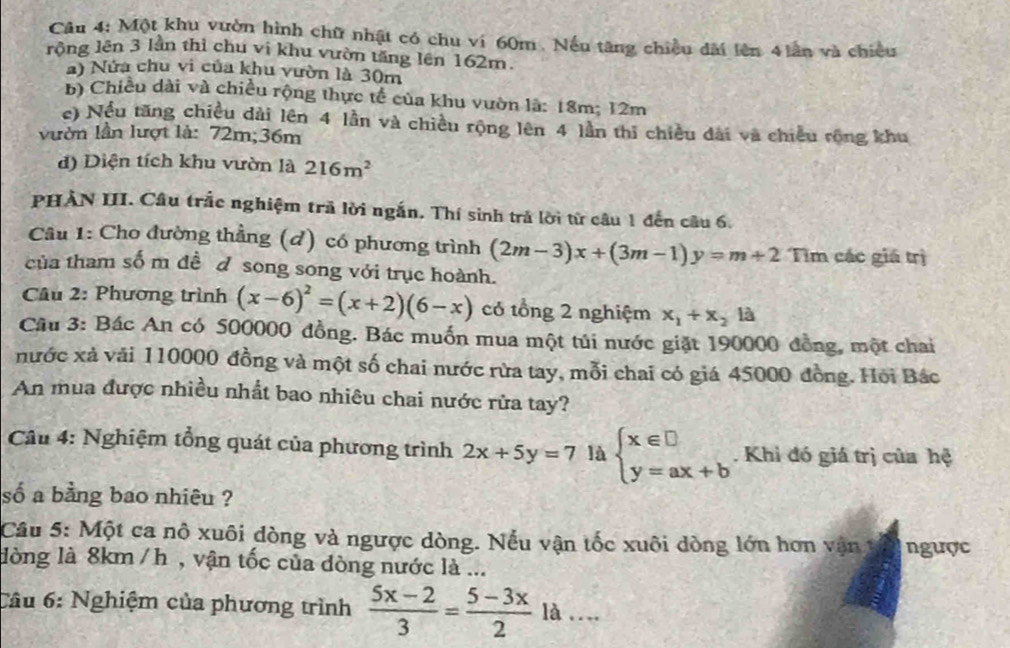 Một khu vườn hình chữ nhật có chu ví 60m. Nếu tăng chiều dài lên 4 lần và chiều
rộng lên 3 lần thì chu vi khu vườn tăng lên 162m.
a) Nửa chu vi của khu vườn là 30m
b) Chiều dài và chiều rộng thực tế của khu vườn là: 18m; 12m
c) Nều tăng chiều dài lên 4 lần và chiều rộng lên 4 lần thi chiều dài và chiều rồng khu
vườn lần lượt là: 72m;36m
d) Diện tích khu vườn là 216m^2
PHẢN III. Câu trắc nghiệm trã lời ngắn. Thí sinh trả lời từ câu 1 đến câu 6.
Câu 1: Cho đường thẳng (d) có phương trình (2m-3)x+(3m-1)y=m+2 Tìm các giá trị
của tham sốm đề d song song với trục hoành.
Câu 2: Phương trình (x-6)^2=(x+2)(6-x) có tổng 2 nghiệm x_1+x_2 là
Cầu 3: Bác An có 500000 đồng. Bác muốn mua một túi nước giặt 190000 đồng, một chai
nước xả vải 110000 đồng và một số chai nước rừa tay, mỗi chai có giá 45000 đồng. Hội Bác
An mua được nhiều nhất bao nhiêu chai nước rửa tay?
Câu 4: Nghiệm tổng quát của phương trình 2x+5y=7 là beginarrayl x∈ □  y=ax+bendarray.. Khì đó giá trị của hệ
số a bằng bao nhiêu ?
Câu 5: Một ca nô xuôi dòng và ngược dòng. Nếu vận tốc xuôi dòng lớn hơn vận trị ngược
lòng là 8km/ h , vận tốc của đòng nước là ...
Cầu 6: Nghiệm của phương trình  (5x-2)/3 = (5-3x)/2 la...