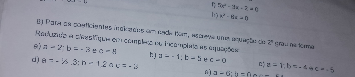 -0
f) 5x^2-3x-2=0
h) x^2-6x=0
8) Para os coeficientes indicados em cada item, escreva uma equação do 2° grau na forma 
Reduzida e classifique em completa ou incompleta as equações: 
a) a=2; b=-3 e c=8
b) a=-1; b=5 e c=0
c) a=1; b=-4 e c=-5
d) a=-1/2, 3; b=1,2 e c=-3 a=6; b=0 A 6-
e)