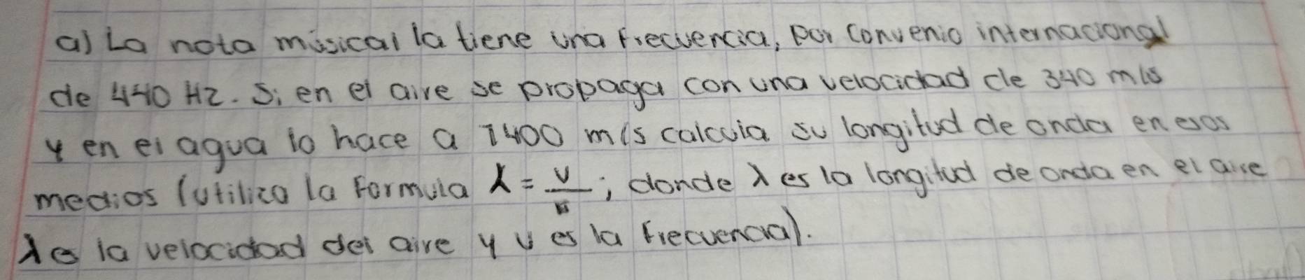 La nota misicai la tiene una freciencia, por Convenio internacional 
de 440 H2. Sien ei aire se propaga con una velocidad cle 340 mis 
y en ei agua io hace a 1400 mis calcuia su longifed de onda enexos 
medios (utilizo la formula lambda = v/v  , conde Xes la longifd de onda en el aise 
He ia velocidad dei gire y U es la fiecuencial.