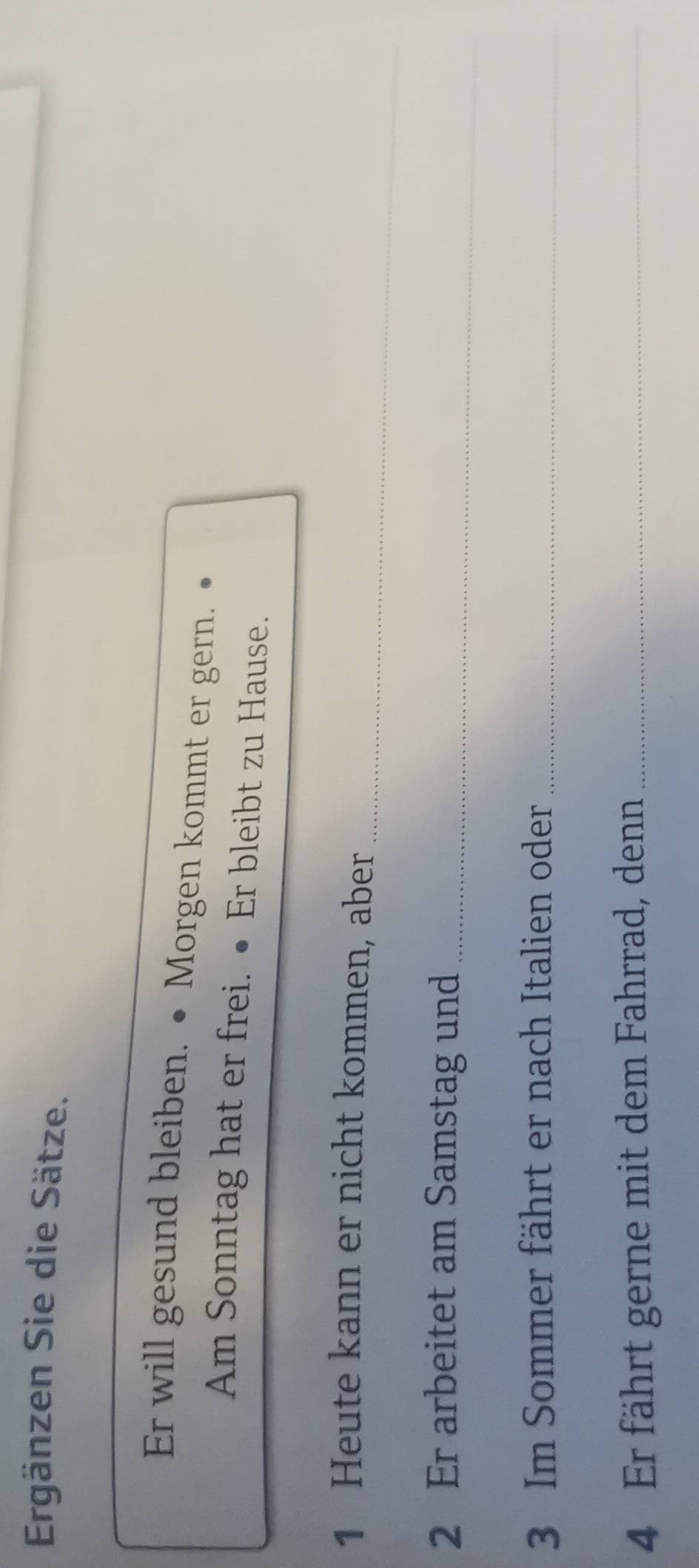 Ergänzen Sie die Sätze. 
Er will gesund bleiben. • Morgen kommt er gern. 
Am Sonntag hat er frei. ● Er bleibt zu Hause. 
_ 
1 Heute kann er nicht kommen, aber 
2 Er arbeitet am Samstag und_ 
3 Im Sommer fährt er nach Italien oder_ 
4 Er fährt gerne mit dem Fahrrad, denn_