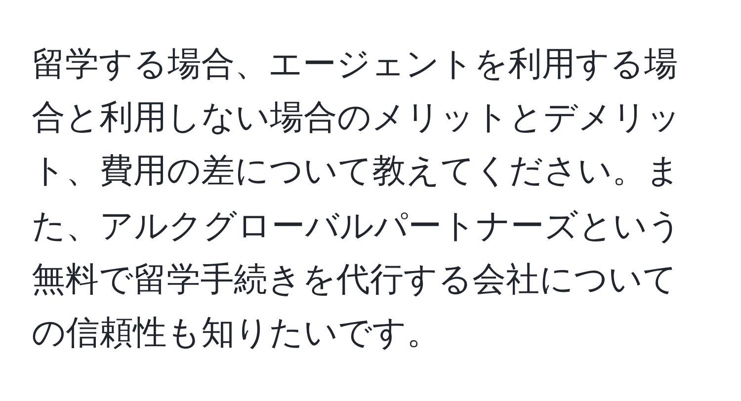 留学する場合、エージェントを利用する場合と利用しない場合のメリットとデメリット、費用の差について教えてください。また、アルクグローバルパートナーズという無料で留学手続きを代行する会社についての信頼性も知りたいです。