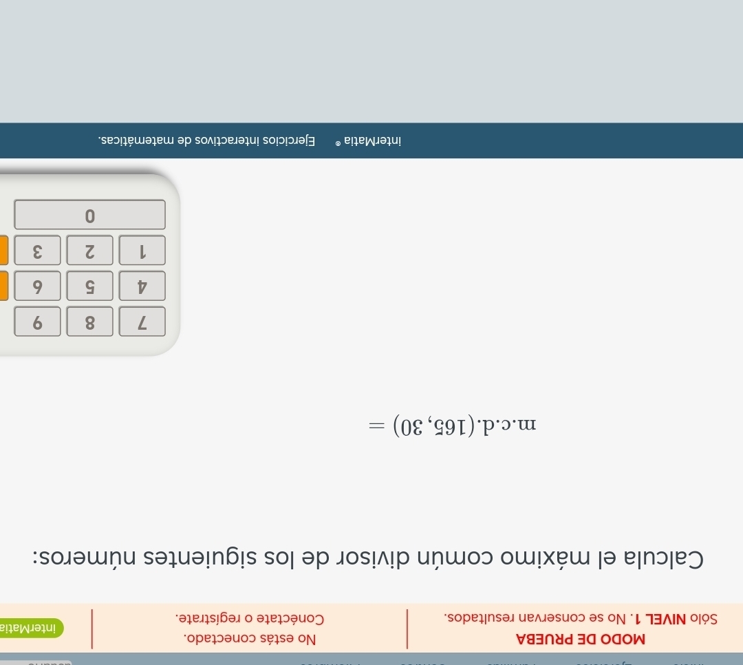 MODO DE PRUEBA No estás conectado. 
interMatia 
Sólo NIVEL 1. No se conservan resultados. Conéctate o regístrate. 
Calcula el máximo común divisor de los siguientes números: 
. n n.c.d. (165,30)=
7 8 9
4 5 6
1 2 3
0 
interMatia ® Ejercicios interactivos de matemáticas.