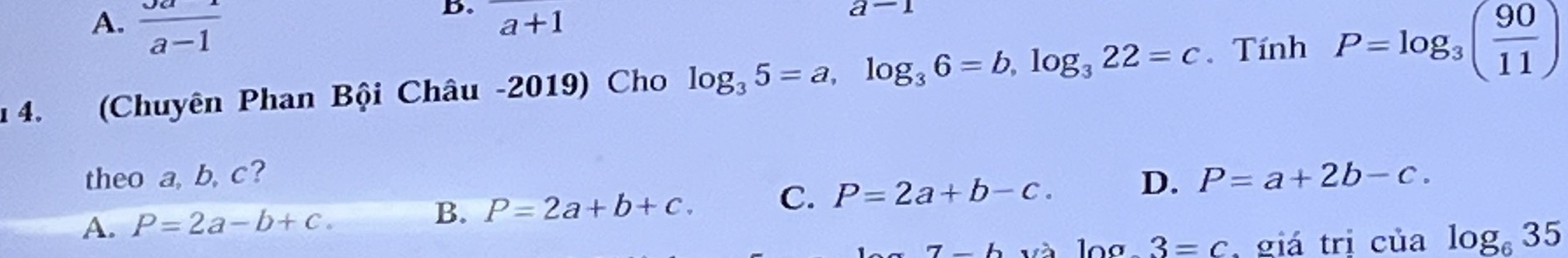 A.  Ja/a-1 
B. a+1
a-1
1 4. (Chuyên Phan Bội Châu -2019) Cho log _35=a, log _36=b, log _322=c. Tính P=log _3( 90/11 )
theo a, b, c?
A. P=2a-b+c. B. P=2a+b+c. C. P=2a+b-c. D. P=a+2b-c. 
7L và log .3=c giá trị của log _635