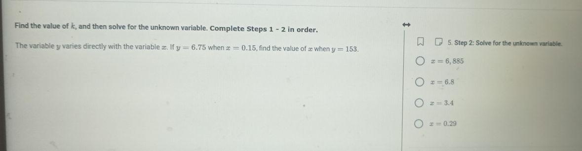 Find the value of k, and then solve for the unknown variable. Complete Steps 1-2 in order.
5. Step 2: Solve for the unknown variable.
The variable y varies directly with the variable x. If y=6.75 when x=0.15 , find the value of x when y=153
x=6,885
x=6.8
x=3.4
x=0.29