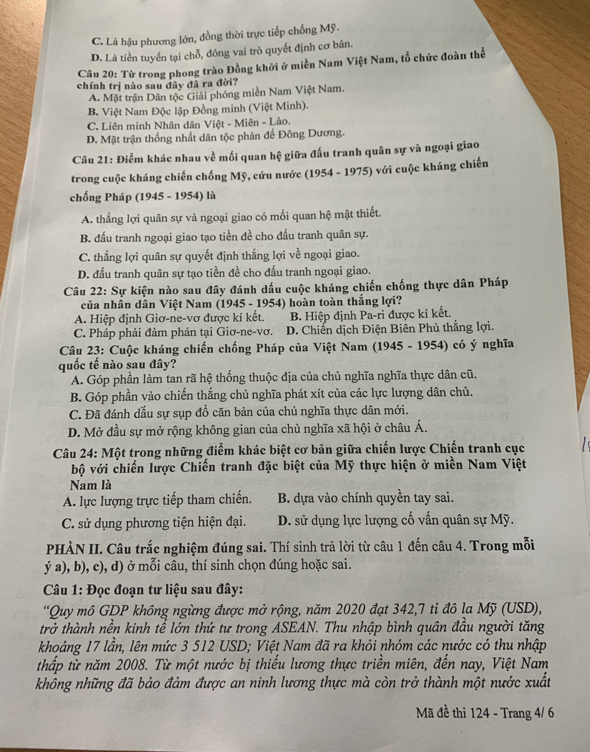 C. Là hậu phương lớn, đồng thời trực tiếp chống Mỹ.
D. Là tiền tuyến tại chỗ, đóng vai trò quyết định cơ bản.
Câu 20: Từ trong phong trào Đồng khởi ở miền Nam Việt Nam, tổ chức đoàn thể
chính trị nào sau đây đã ra đời?
A. Mặt trận Dân tộc Giải phóng miền Nam Việt Nam.
B. Việt Nam Độc lập Đồng minh (Việt Minh).
C. Liên minh Nhân dân Việt - Miên - Lào.
D. Mặt trận thống nhất dân tộc phản đế Đông Dương.
Câu 21: Điểm khác nhau về mối quan hệ giữa đấu tranh quân sự và ngoại giao
trong cuộc kháng chiến chống Mỹ, cứu nước (1954 - 1975) với cuộc kháng chiến
chống Pháp (1945 - 1954) là
A. thắng lợi quân sự và ngoại giao có mối quan hệ mật thiết.
B. đấu tranh ngoại giao tạo tiền đề cho đấu tranh quân sự.
C. thắng lợi quân sự quyết định thắng lợi về ngoại giao.
D. đấu tranh quân sự tạo tiền đề cho đấu tranh ngoại giao.
Câu 22: Sự kiện nào sau đây đánh dấu cuộc kháng chiến chống thực dân Pháp
của nhân dân Việt Nam (1945 - 1954) hoàn toàn thắng lợi?
A. Hiệp định Giơ-ne-vơ được kí kết.  B. Hiệp định Pa-ri được kí kết.
C. Pháp phải đàm phán tại Giơ-ne-vơ. D. Chiến dịch Điện Biên Phủ thắng lợi.
Câu 23: Cuộc kháng chiến chống Pháp của Việt Nam (1945 - 1954) có ý nghĩa
quốc tế nào sau đây?
A. Góp phần làm tan rã hệ thống thuộc địa của chủ nghĩa nghĩa thực dân cũ.
B. Góp phần vào chiến thắng chủ nghĩa phát xít của các lực lượng dân chủ.
C. Đã đánh dấu sự sụp đổ căn bản của chủ nghĩa thực dân mới.
D. Mở đầu sự mở rộng không gian của chủ nghĩa xã hội ở châu Á.
Câu 24: Một trong những điểm khác biệt cơ bản giữa chiến lược Chiến tranh cục
bộ với chiến lược Chiến tranh đặc biệt của Mỹ thực hiện ở miền Nam Việt
Nam là
A. lực lượng trực tiếp tham chiến. B. dựa vào chính quyền tay sai.
C. sử dụng phương tiện hiện đại. D. sử dụng lực lượng cố vấn quân sự Mỹ.
PHÀN II. Câu trắc nghiệm đúng sai. Thí sinh trả lời từ câu 1 đến câu 4. Trong mỗi
ý a), b), c), d) ở mỗi câu, thí sinh chọn đúng hoặc sai.
Câu 1: Đọc đoạn tư liệu sau đây:
“Quy mô GDP không ngừng được mở rộng, năm 2020 đạt 342,7 tỉ đô la Mỹ (USD),
trở thành nền kinh tế lớn thứ tư trong ASEAN. Thu nhập bình quân đầu người tăng
khoảng 17 lần, lên mức 3 512 USD; Việt Nam đã ra khỏi nhóm các nước có thu nhập
thấp từ năm 2008. Từ một nước bị thiếu lương thực triền miên, đến nay, Việt Nam
không những đã bảo đảm được an ninh lương thực mà còn trở thành một nước xuất
Mã đề thi 124 - Trang 4/ 6