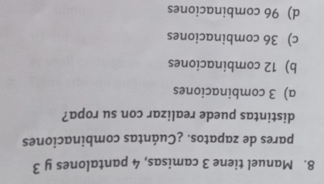 Manuel tiene 3 camisas, 4 pantalones y 3
pares de zapatos. ¿Cuántas combinaciones
distintas puede realizar con su ropa?
a) 3 combinaciones
b) 12 combinaciones
c) 36 combinaciones
d) 96 combinaciones