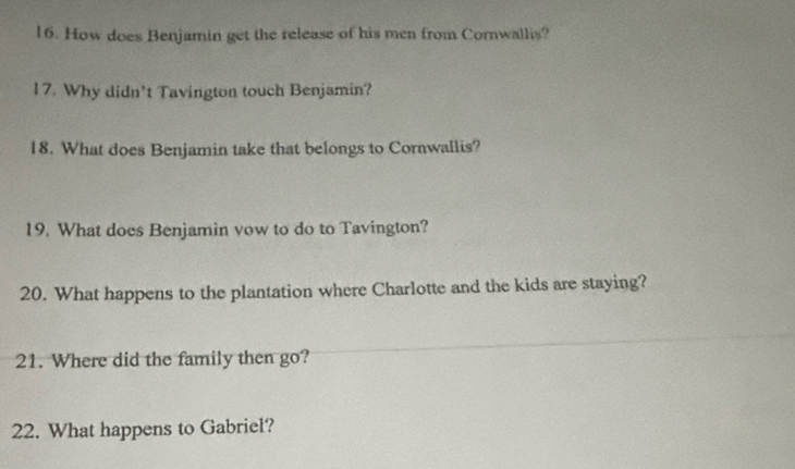 How does Benjamin get the release of his men from Cornwallis? 
17. Why didn’t Tavington touch Benjamin? 
18. What does Benjamin take that belongs to Cornwallis? 
19. What does Benjamin vow to do to Tavington? 
20. What happens to the plantation where Charlotte and the kids are staying? 
21. Where did the family then go? 
22. What happens to Gabriel?