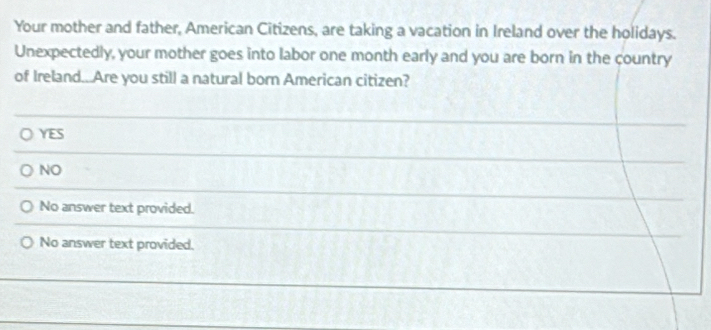 Your mother and father, American Citizens, are taking a vacation in Ireland over the holidays.
Unexpectedly, your mother goes into labor one month early and you are born in the country
of Ireland...Are you still a natural born American citizen?
YES
NO
No answer text provided.
No answer text provided.