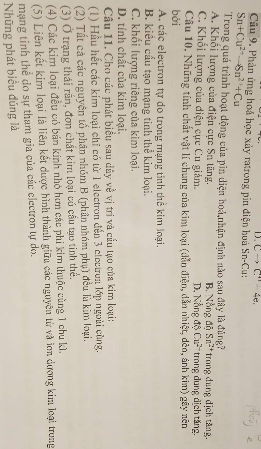 D. Cto C^(4+)+4e. 
Câu 9. Phản ứng hoá học xảy ratrong pin điện hoá Sn-Cu:
Sn+Cu^(2+)to Sn^(2+)+Cu
Trong quá trình hoạt động của pin điện hoá,nhận định nào sau đây là đúng?
A. Khối lượng của điện cực Sn tăng. B. Nồng độ Sn^(2+) trong dung dịch tăng.
C. Khối lượng của điện cực Cu giảm. D. Nồng độ Cu^(2+) trong dung dịch tăng.
Câu 10. Những tính chất vật lí chung của kim loại (dẫn điện, dẫn nhiệt, dẻo, ánh kim) gây nên
bởi
A. các electron tự do trong mạng tinh thể kim loại.
B. kiểu cấu tạo mạng tinh thể kim loại.
C. khối lượng riêng của kim loại.
D. tính chất của kim loại.
Câu 11. Cho các phát biểu sau đây về vị trí và cấu tạo của kim loại:
(1) Hầu hết các kim loại chỉ có từ 1 electron đến 3 electron lớp ngoài cùng.
(2) Tất cả các nguyên tố phân nhóm B (phân nhóm phụ) đều là kim loại.
(3) Ở trạng thái rắn, đơn chất kim loại có cấu tạo tinh thể.
(4) Các kim loại đều có bán kính nhỏ hơn các phi kim thuộc cùng 1 chu kì.
(5) Liên kết kim loại là liên kết được hình thành giữa các nguyên tử và ion dương kim loại trong
mạng tinh thể do sự tham gia của các electron tự do.
Những phát biểu đúng là