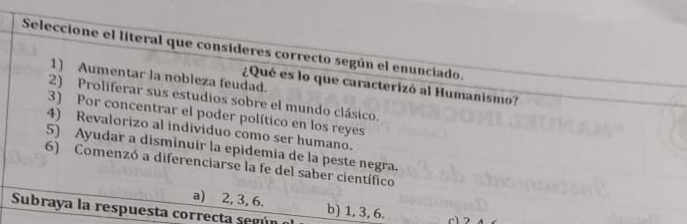 Seleccione el líteral que consideres correcto según el enunciado.
1) Aumentar la nobleza feudad.
¿Qué es lo que caracterizó al Humanismo?
2) Proliferar sus estudios sobre el mundo clásico.
3) Por concentrar el poder político en los reyes
4) Revalorizo al individuo como ser humano.
5) Ayudar a disminuir la epidemia de la peste negra.
6) Comenzó a diferenciarse la fe del saber científico
a) 2, 3, 6.
Subraya la respuesta correcta según o b) 1, 3, 6. c1 2