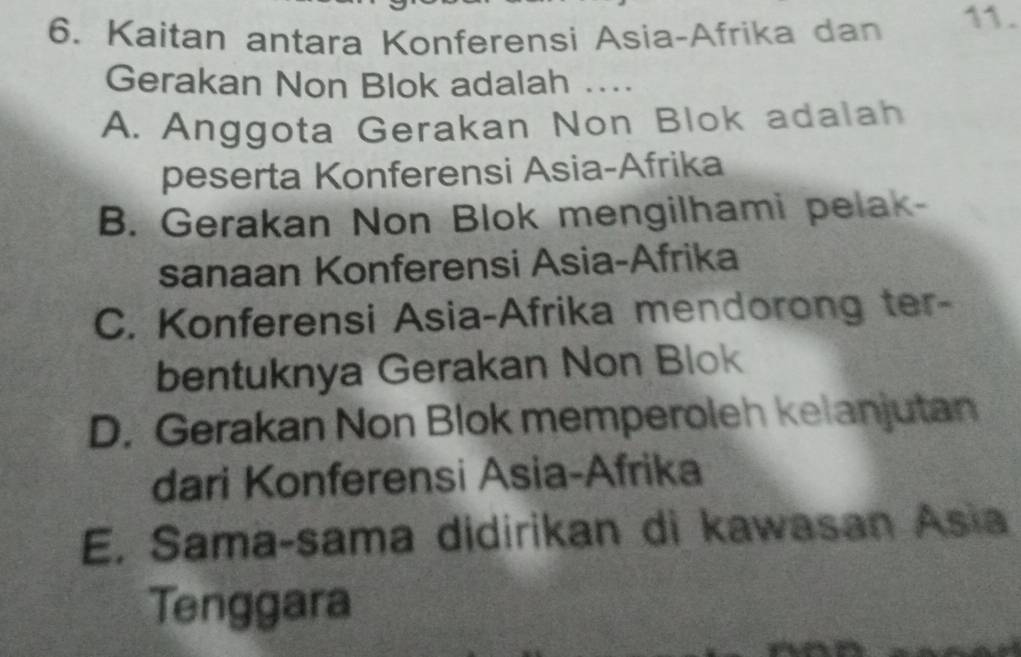 Kaitan antara Konferensi Asia-Afrika dan 11.
Gerakan Non Blok adalah ...
A. Anggota Gerakan Non Blok adalah
peserta Konferensi Asia-Afrika
B. Gerakan Non Blok mengilhami pelak-
sanaan Konferensi Asia-Afrika
C. Konferensi Asia-Afrika mendorong ter-
bentuknya Gerakan Non Blok
D. Gerakan Non Blok memperoleh kelanjutan
dari Konferensi Asia-Afrika
E. Sama-sama didirikan di kawasan Asia
Tenggara