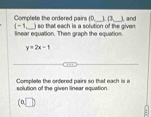 Complete the ordered pairs (0,_ ), (3,_  ), and
( - 1,_  ) so that each is a solution of the given 
linear equation. Then graph the equation.
y=2x-1
Complete the ordered pairs so that each is a 
solution of the given linear equation.
(0,□ )