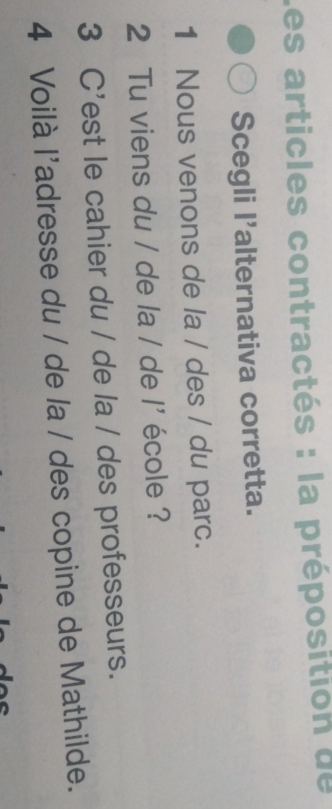 Les articles contractés : la préposition de 
Scegli l'alternativa corretta. 
1 Nous venons de la / des / du parc. 
2 Tu viens du / de la / de l^5 école ? 
3 C'est le cahier du / de la / des professeurs. 
4 Voilà l'adresse du / de la / des copine de Mathilde.