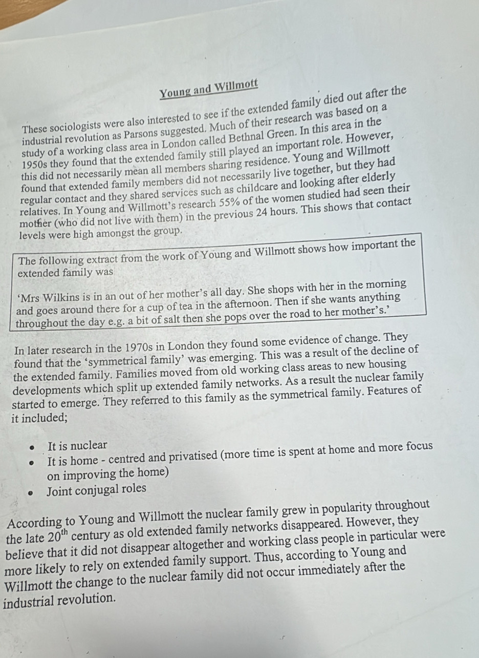 Young and Willmott 
These sociologists were also interested to see if the extended family died out after the 
industrial revolution as Parsons suggested. Much of their research was based on a 
study of a working class area in London called Bethnal Green. In this area in the 
1950s they found that the extended family still played an important role. However, 
this did not necessarily mean all members sharing residence. Young and Willmott 
found that extended family members did not necessarily live together, but they had 
regular contact and they shared services such as childcare and looking after elderly 
relatives. In Young and Willmott’s research 55% of the women studied had seen their 
mother (who did not live with them) in the previous 24 hours. This shows that contact 
levels were high amongst the group. 
The following extract from the work of Young and Willmott shows how important the 
extended family was 
‘Mrs Wilkins is in an out of her mother’s all day. She shops with her in the morning 
and goes around there for a cup of tea in the afternoon. Then if she wants anything 
throughout the day e.g. a bit of salt then she pops over the road to her mother’s.’ 
In later research in the 1970s in London they found some evidence of change. They 
found that the ‘symmetrical family’ was emerging. This was a result of the decline of 
the extended family. Families moved from old working class areas to new housing 
developments which split up extended family networks. As a result the nuclear family 
started to emerge. They referred to this family as the symmetrical family. Features of 
it included; 
It is nuclear 
It is home - centred and privatised (more time is spent at home and more focus 
on improving the home) 
Joint conjugal roles 
According to Young and Willmott the nuclear family grew in popularity throughout 
the late 20^(th) century as old extended family networks disappeared. However, they 
believe that it did not disappear altogether and working class people in particular were 
more likely to rely on extended family support. Thus, according to Young and 
Willmott the change to the nuclear family did not occur immediately after the 
industrial revolution.