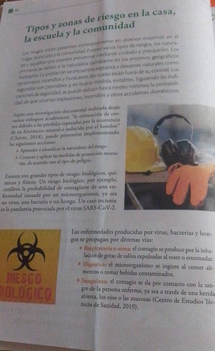 Tipos y zonas de riesgo en la casa,
la escuela y la comunidad
Los resgos están presentes constantemente en diversos entornos: en el
hogar la escuela y la comunidad. Existen varos tipos de riesgos, los natura-
les y aquelles que pueden prevenirse mediante cuidado y precaución. Los
primeros se deben a la naturaleza cambiante en los entornos geográficos
habitados. La población se encuentra expuesta a desastres naturales como
terremotos, incendios y huracanes, los cuales están fuera de su control. Los
segundos son previsibles y, en buena medida, evitables. Siguiendo las indi-
caciones de seguridad, se puede reducir hasta níveles mínimos la probabili-
dad de que ocurran explosiones, incendios y otros accidentes dornésticos.
Según una investigación documental realizada desde
varios enfoques académicos, 'la estimación de cos-
tos debido a las pérdidas esperadas por la ocurrencia
de un fenómeno narural o inducido por el hombre''
(Chávez, 2018), puede prevenirse implementando
las siguientes acciones:
* Aprender a identificar la naturaleza del riesgo.
* Conover y aplicar las medidas de protección necesa-
rias, de acuerdo con el tipo de peligro.
Existen tres grandes tipos de riesgo: biológicos, quí-
micos y físicos. Un riesgo biológico, por ejemplo,
conlleva la probabilidad de contagiarse de una en-
fermedad causada por un microorganismo, ya sea
un virus, una bacteria o un hongo. Un caso reciente
es la pandemia provocada por el virus SARS-CoV-2.
Las enfermedades producidas por virus, bacterias y hon-
gos se propagan por diversas vías:
Respiratoria o aérear el contagio se produce por la inha-
lación de gotas de saliva expulsadas al toser o estornudar.
Digestivar el microorganismo se ingiere al comer ali-
mentos o tomar bebidas contaminados.
Sanguinea: el contagio se da por contacto con la san-
gre de la persona enferma, ya sea a través de una herida
abierta, los ojos o las mucosas (Centro de Estudios Téc-
nicos de Sanidad, 2019).