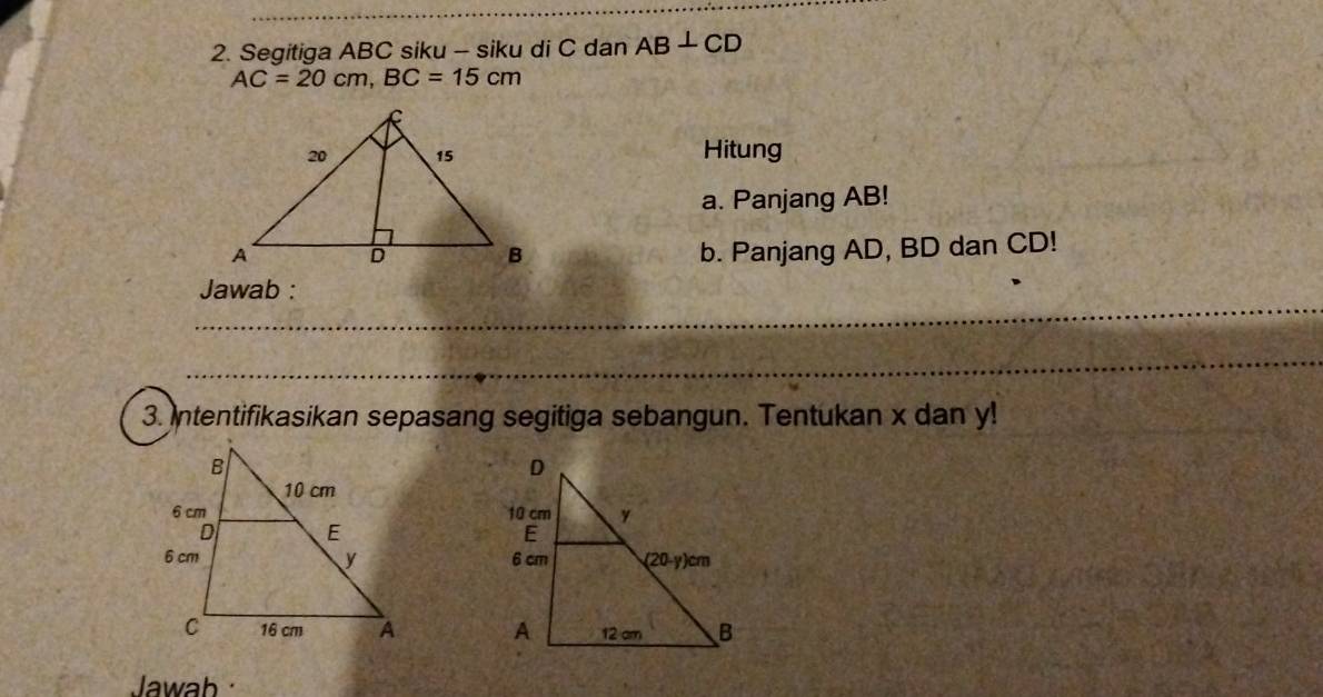 Segitiga ABC siku - siku di C dan AB⊥ CD
AC=20cm, BC=15cm
Hitung 
a. Panjang AB! 
b. Panjang AD, BD dan CD! 
_ 
Jawab : 
_ 
3. Intentifikasikan sepasang segitiga sebangun. Tentukan x dan y! 
__ 

Jawab