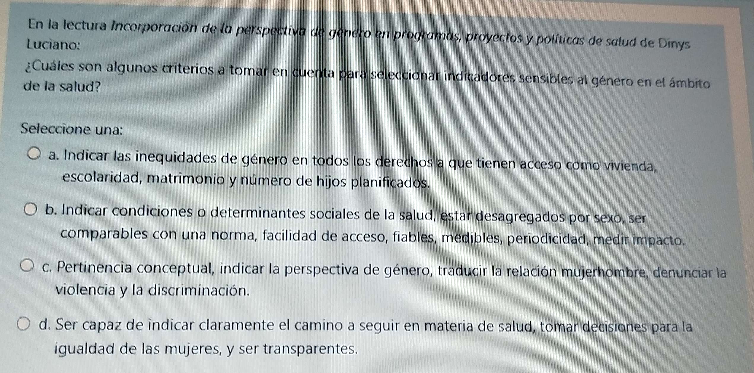 En la Iectura Incorporación de la perspectiva de género en programas, proyectos y políticas de salud de Dinys
Luciano:
¿Cuáles son algunos criterios a tomar en cuenta para seleccionar indicadores sensibles al género en el ámbito
de la salud?
Seleccione una:
a. Indicar las inequidades de género en todos los derechos a que tienen acceso como vivienda,
escolaridad, matrimonio y número de hijos planificados.
b. Indicar condiciones o determinantes sociales de la salud, estar desagregados por sexo, ser
comparables con una norma, facilidad de acceso, fiables, medibles, periodicidad, medir impacto.
c. Pertinencia conceptual, indicar la perspectiva de género, traducir la relación mujerhombre, denunciar la
violencia y la discriminación.
d. Ser capaz de indicar claramente el camino a seguir en materia de salud, tomar decisiones para la
igualdad de las mujeres, y ser transparentes.