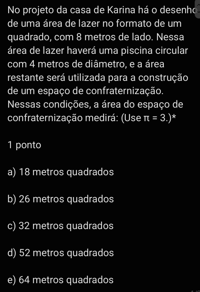 No projeto da casa de Karina há o desenho
de uma área de lazer no formato de um
quadrado, com 8 metros de lado. Nessa
área de lazer haverá uma piscina circular
com 4 metros de diâmetro, e a área
restante será utilizada para a construção
de um espaço de confraternização.
Nessas condições, a área do espaço de
confraternização medirá: (Use π =3 )* (3,-2)
1 ponto
a) 18 metros quadrados
b) 26 metros quadrados
c) 32 metros quadrados
d) 52 metros quadrados
e) 64 metros quadrados