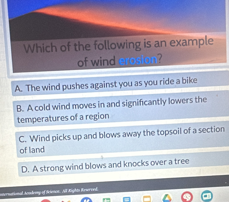 Which of the following is an example
of wind erosion?
A. The wind pushes against you as you ride a bike
B. A cold wind moves in and signifcantly lowers the
temperatures of a region
C. Wind picks up and blows away the topsoil of a section
of land
D. A strong wind blows and knocks over a tree
nternational Academy of Science. All Rights Reserved.