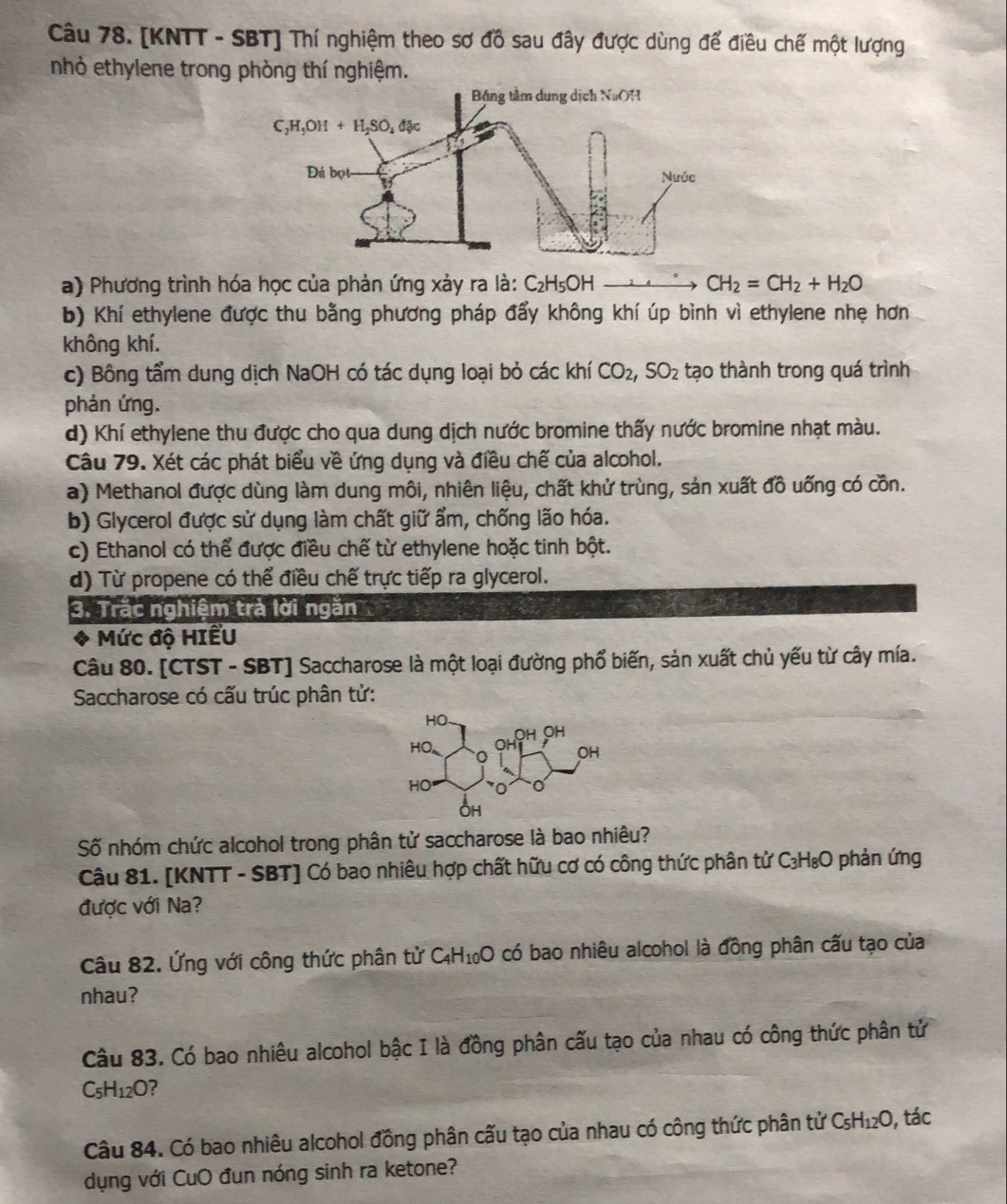 [KNTT - SBT] Thí nghiệm theo sơ đồ sau đây được dùng để điều chế một lượng
nhỏ ethylene trong phòng thí nghiệm.
a) Phương trình hóa học của phản ứng xảy ra là: C_2H_5OH CH_2=CH_2+H_2O
b) Khí ethylene được thu bằng phương pháp đẩy không khí úp bình vì ethylene nhẹ hơn
không khí.
c) Bông tẩm dung dịch NaOH có tác dụng loại bỏ các khí CO_2,SO_2 tạo thành trong quá trình
phản ứng.
d) Khí ethylene thu được cho qua dung dịch nước bromine thấy nước bromine nhạt màu.
Câu 79. Xét các phát biểu về ứng dụng và điều chế của alcohol.
a) Methanol được dùng làm dung môi, nhiên liệu, chất khử trùng, sản xuất đồ uống có cồn.
b) Glycerol được sử dụng làm chất giữ ẩm, chống lão hóa.
c) Ethanol có thể được điều chế từ ethylene hoặc tinh bột.
d) Từ propene có thể điều chế trực tiếp ra glycerol.
3. Trắc nghiệm trà lời ngăn
Mức độ HIểU
Câu 80. [CTST - SBT] Saccharose là một loại đường phổ biến, sản xuất chủ yếu từ cây mía.
Saccharose có cấu trúc phân tử:
Số nhóm chức alcohol trong phân tử saccharose là bao nhiêu?
Câu 81. [KNTT - SBT] Có bao nhiêu hợp chất hữu cơ có công thức phân tử C₃H₈O phản ứng
được với Na?
Câu 82. Ứng với công thức phân tử C_4H_10O O có bao nhiêu alcohol là đồng phân cấu tạo của
nhau?
Câu 83. Có bao nhiêu alcohol bậc I là đồng phân cấu tạo của nhau có công thức phân tử
C_5H_12O ?
Câu 84. Có bao nhiêu alcohol đồng phân cấu tạo của nhau có công thức phân tử ở C_5H_12O , tác
dụng với CuO đun nóng sinh ra ketone?