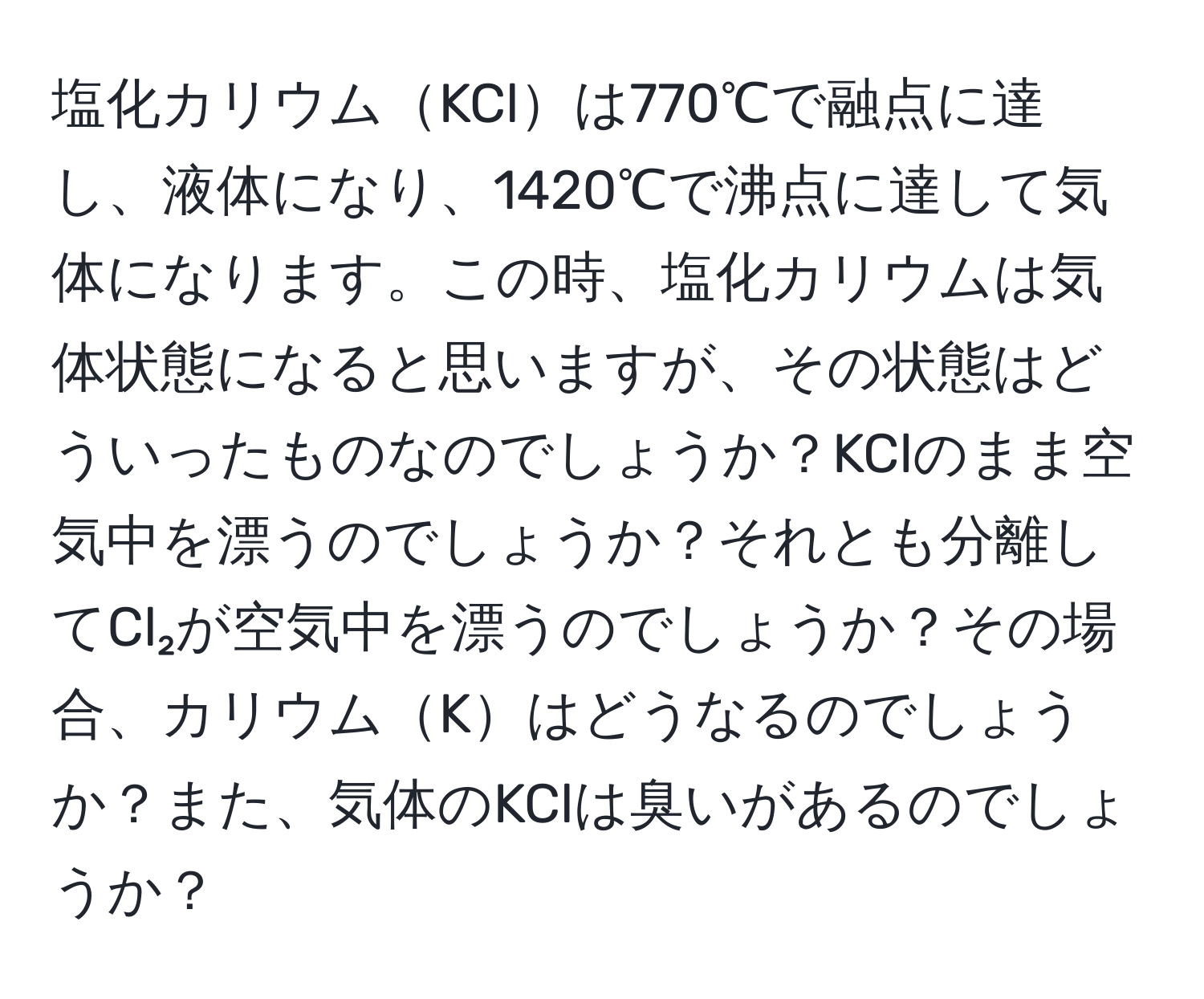 塩化カリウムKClは770℃で融点に達し、液体になり、1420℃で沸点に達して気体になります。この時、塩化カリウムは気体状態になると思いますが、その状態はどういったものなのでしょうか？KClのまま空気中を漂うのでしょうか？それとも分離してCl₂が空気中を漂うのでしょうか？その場合、カリウムKはどうなるのでしょうか？また、気体のKClは臭いがあるのでしょうか？