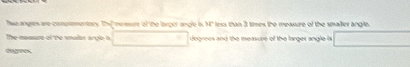 Thwo angies are complementacy. The measure of the larger angle is M° less than 3 times the measure of the smaller angle. 
The measure of the smailer orgle 6 degrees and the measure of the larger angle is □ 
degees