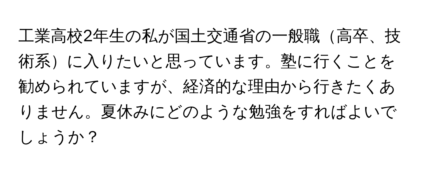 工業高校2年生の私が国土交通省の一般職高卒、技術系に入りたいと思っています。塾に行くことを勧められていますが、経済的な理由から行きたくありません。夏休みにどのような勉強をすればよいでしょうか？