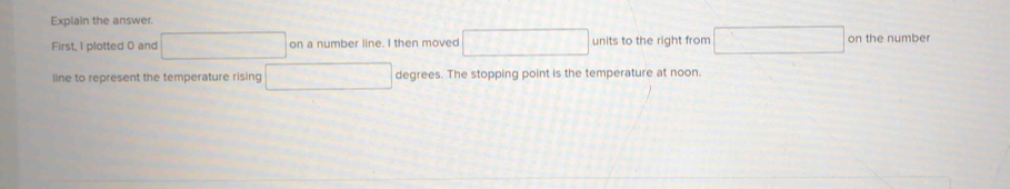 Explain the answer. 
First, 1 plotted 0 and □ on a number line. I then moved □ units to the right from □ on the number 
line to represent the temperature rising x= □ /□   degrees. The stopping point is the temperature at noon.