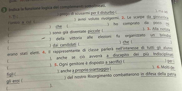 Indica la funzione logica dei complementi sottolineati. 
1. T ( _) prego di scusarmi per il disturbo (_ 
), ma sei 
l'unico a cui ( _ ) avrei voluto rivolgermi. 2. Le scarpe da ginnastica 
_) che (_ ) ho comprato da poco mi 
) sono già diventate piccole ( _ ). 3. Alla notizia 
_ 
_) della vittoria alle elezioni fu organizzato un brindisi 
) dai candidati ( _ ) che ( . . 
erano stati eletti. 4. Il rappresentante di classe parlerà nell'interesse di tutti gli alunni 
), anche se ciò avverrà a discapito dei più indisciplinati 
 __), 5. Ogni genitore è disposto a sacrifici ( .……………………………...…....... per i 
figli (_ ), anche a proprio svantaggio ( 
). 6. Molti de- 
gli eroi (_ ) del nostro Risorgimento combatterono in difesa della patria 
_). 
